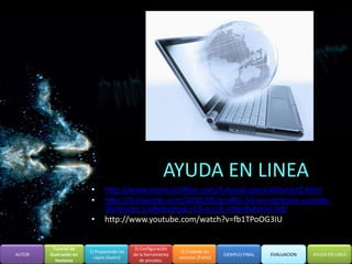 AYUDA EN LINEA
                         •      http://www.melissaclifton.com/tutorial-spanishlineart2.html
                         •      http://frailwords.com/2010/05/graffiti-3d-en-vectores-usando-
                                illustrator-y-photoshop-cs3-o-cs4-videotutorial-hd/
                         •      http://www.youtube.com/watch?v=fb1TPoOG3IU


          Tutorial de                         2) Configuración
                         1) Preparando las                        3) Creando los
AUTOR   Ilustración en                       de la herramienta                      EJEMPLO FINAL   EVALUACION   AYUDA EN LINEA
                           capas (layers)                        vectores (Paths)
           Vectores                              de pinceles.
 