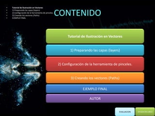 •   Tutorial de Ilustración en Vectores


                                                      CONTENIDO
•   1) Preparando las capas (layers)
•   2) Configuración de la herramienta de pinceles.
•   3) Creando los vectores (Paths)
•   EJEMPLO FINAL




                                                            Tutorial de Ilustración en Vectores


                                                             1) Preparando las capas (layers)


                                                      2) Configuración de la herramienta de pinceles.


                                                              3) Creando los vectores (Paths)

                                                                     EJEMPLO FINAL

                                                                          AUTOR


                                                                                            EVALUACION   AYUDA EN LINEA
 