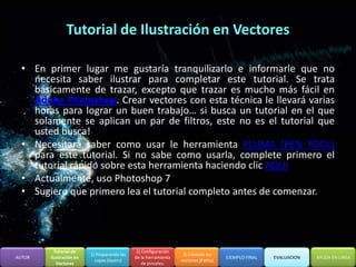 Tutorial de Ilustración en Vectores

  • En primer lugar me gustaría tranquilizarlo e informarle que no
    necesita saber ilustrar para completar este tutorial. Se trata
    básicamente de trazar, excepto que trazar es mucho más fácil en
    Adobe Photoshop. Crear vectores con esta técnica le llevará varias
    horas para lograr un buen trabajo… si busca un tutorial en el que
    solamente se aplican un par de filtros, este no es el tutorial que
    usted busca!
  • Necesitará saber como usar le herramienta PLUMA (PEN TOOL)
    para este tutorial. Si no sabe como usarla, complete primero el
    tutorial rápido sobre esta herramienta haciendo clic AQUI
  • Actualmente, uso Photoshop 7
  • Sugiero que primero lea el tutorial completo antes de comenzar.




          Tutorial de                         2) Configuración
                         1) Preparando las                        3) Creando los
AUTOR   Ilustración en                       de la herramienta                      EJEMPLO FINAL   EVALUACION   AYUDA EN LINEA
                           capas (layers)                        vectores (Paths)
           Vectores                              de pinceles.
 