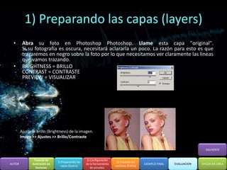 1) Preparando las capas (layers)
  •      Abra su foto en Photoshop Photoshop. Llame esta capa "original".
         Si su fotografía es oscura, necesitará aclararla un poco. La razón para esto es que
         trazaremos en negro sobre la foto por lo que necesitamos ver claramente las lineas
         que vamos trazando.
  •      BRIGHTNESS = BRILLO
         CONTRAST = CONTRASTE
         PREVIEW = VISUALIZAR




        Ajuste la brillo (Brightness) de la imagen.
        Image >> Ajustes >> Brillo/Contraste

                                                                                                                          SIGUIENTE


                 Tutorial de                         2) Configuración
                                1) Preparando las                        3) Creando los
AUTOR          Ilustración en                       de la herramienta                      EJEMPLO FINAL   EVALUACION   AYUDA EN LINEA
                                  capas (layers)                        vectores (Paths)
                  Vectores                              de pinceles.
 