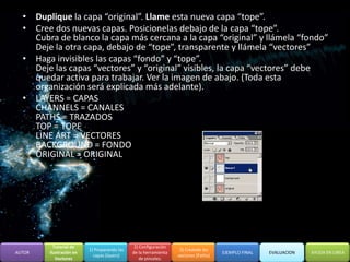 • Duplique la capa “original”. Llame esta nueva capa “tope”.
  • Cree dos nuevas capas. Posicionelas debajo de la capa “tope”.
    Cubra de blanco la capa más cercana a la capa “original” y llámela “fondo”
    Deje la otra capa, debajo de “tope”, transparente y llámela “vectores”
  • Haga invisibles las capas “fondo” y “tope”.
    Deje las capas “vectores” y “original” visibles, la capa “vectores” debe
    quedar activa para trabajar. Ver la imagen de abajo. (Toda esta
    organización será explicada más adelante).
  • LAYERS = CAPAS
    CHANNELS = CANALES
    PATHS = TRAZADOS
    TOP = TOPE
    LINE ART = VECTORES
    BACKGROUND = FONDO
    ORIGINAL = ORIGINAL




          Tutorial de                         2) Configuración
                         1) Preparando las                        3) Creando los
AUTOR   Ilustración en                       de la herramienta                      EJEMPLO FINAL   EVALUACION   AYUDA EN LINEA
                           capas (layers)                        vectores (Paths)
           Vectores                              de pinceles.
 