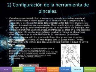 2) Configuración de la herramienta de
                     pinceles.
  •     Cuando estamos creando ilustraciones en vectores siempre es bueno variar el
        grosor de lãs líneas. Variar el espesor de lãs líneas enfatiza la perspectiva de la
        ilustración. Si lãs líneas están cerca del espectador, estas deben ser gruesass. Lãs
        lines más lejanas deben ser mas delgadas. Mientras más lejos, más delgadas serán.
        La imagen de abajo es un ejemplo exagerado de este principio. Lãs áreas que caen
        bajo la sombra tienen una línea gruesa, mientras que lãs áreas en la luz pueden ser
        representadas côn una línea más delgada. Una buena manera de obtener una
        clara idea de esto es estudiar lãs líneas de lãs tiras cômicas (historietas).
  •     Otra técnica es usar solo dos grosores de líneas. Una gruesa para las partes
        externas de la ilustración y una más delgada para lãs partes internas. No soy
        admiradora de esta técnica, pero cada uno a lo suyo mientras el dibujo no se vea
        plano.
        Para afinar o reducir las líneas en Photoshop, debmos ajustar la
        configuración de los pinceles (Paint Brush Settings).
        Seleccione la herramienta pincel (Paint Brush Tool). Ahora, haga click
        sobre la lengüeta de la paleta de pinceles (brushes), a la derecha y
        arriba de la pantalla de Photoshop. Vea la imagen de abajo.
        FILE BROWSER = EXPLORADOR DE ARCHIVOS
        BRUSHES = PINCELES




                Tutorial de                         2) Configuración
                               1) Preparando las                        3) Creando los
AUTOR         Ilustración en                       de la herramienta                      EJEMPLO FINAL   EVALUACION   AYUDA EN LINEA
                                 capas (layers)                        vectores (Paths)
                 Vectores                              de pinceles.
 