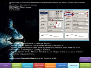 •     Las configuraciones que use variaran con cada línea que usted cree, especialmente el diámetro. Abajo se muestra la forma de la punta de pincel que
        usé.
  •     BRUSH TIP SHAPE = FORMA DE LA PUNTA DEL PINCEL
        DIAMETER = DIÁMETRO
        SHAPE DYNAMICS = DINÁMICA DE FORMA
        CONTROL = CONTROL
        FADE = TRANSICIÓN




        Después, seleccione Dinámica de forma (Shape Dynamics)
        1. Ajuste el control a Transición. Esto permitirá que la línea se desaparezca.
        2. Ajuste el control de transición (fade). Acá estoy usando 250, pero usted puede probar con varias
        combinaciones en los campos 2 y 3 (ver figura de arriba)
        3. Ajuste el diámetro mínimo (Minimum Diameter). Acá use 27% pero la clave de una buena ilustración
        es la variedad asi que experimente.

        Asegúrese que el color de fondo sea negro. Ver imagen de arriba.
                                                                                                                                                    SIGUIENTE


                 Tutorial de                             2) Configuración
                                  1) Preparando las                             3) Creando los
AUTOR          Ilustración en                           de la herramienta                            EJEMPLO FINAL          EVALUACION           AYUDA EN LINEA
                                    capas (layers)                             vectores (Paths)
                  Vectores                                  de pinceles.
 
