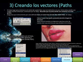 3) Creando los vectores (Paths
•       El mejor lugar para comenzar es el centro de nuestro foco, que normalmente es la cara. Como estoy usando una
        imagen Scarlett Johansson, comenzaré por los labios. Recuerde que el punto donde uno comienza es el más
        grueso.
•       Asegurese que la herramienta pen este definida Crear un nuevo trazo (Create New Work Path). Ver abajo.

                                                               Cree un nuevo trazo (path), prestando atención al ángulo de
                                                               las curvas.
                                                               Nota: Procure mantener la longitud de cada línea corta. No
                                                               intente crear unaa sola línea que vaya alrededor de los lábios




    •     Cuando este satisfecho con el trazo,
          haga click con el botón derecho y
          seleccione Contornear (Stroke Path).
          Ver abajo.
                                                             Haga visible de la capa de “fondo” blanco. Elimine el trazo (click en el botón derecho y seleccione
                                                             Eliminar Path). Ahora podrá ver claramente la línea que acaba de crear.
                                                             Si está satisfecho haga invisible la capa de “fondo” blanco y empiece a crear la siguiente línea.
                                                             Si no quedo satisfecho con su trabajo, use la paleta de Historia. Ver abajo. Haciendo click aca podrá
                                                             ajustar la curva o la configuración del pincel.




                                                                                                                                                  SIGUIENTE


                 Tutorial de                         2) Configuración
                                1) Preparando las                          3) Creando los
AUTOR          Ilustración en                       de la herramienta                            EJEMPLO FINAL            EVALUACION           AYUDA EN LINEA
                                  capas (layers)                          vectores (Paths)
                  Vectores                              de pinceles.
 