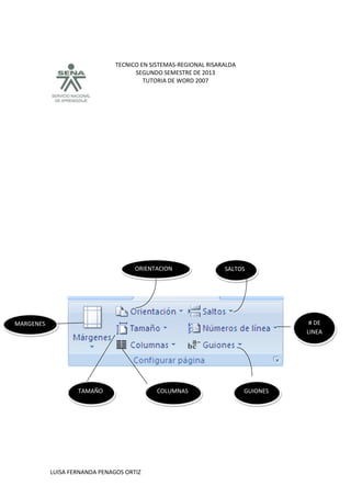 TECNICO EN SISTEMAS-REGIONAL RISARALDA
SEGUNDO SEMESTRE DE 2013
TUTORIA DE WORD 2007
LUISA FERNANDA PENAGOS ORTIZ
# DE
LINEA
SALTOS
COLUMNAS GUIONES
ORIENTACION
MARGENES
TAMAÑO
 