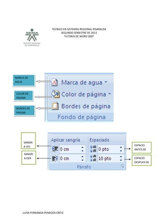 TECNICO EN SISTEMAS-REGIONAL RISARALDA
SEGUNDO SEMESTRE DE 2013
TUTORIA DE WORD 2007
LUISA FERNANDA PENAGOS ORTIZ
MARCA DE
AGUA
COLOR DE
PÁGINA
BORDES DE
PÁGINA
SANGRI
A DER
SANGRI
A IZQ ESPACIO
ANTES DE
ESPACIO
DESPUES DE
 