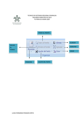 TECNICO EN SISTEMAS-REGIONAL RISARALDA
SEGUNDO SEMESTRE DE 2013
TUTORIA DE WORD 2007
LUISA FERNANDA PENAGOS ORTIZ
POSICION
ENVIAR
AL
FONDO
AJUSTE DEL TEXTO
TRAER AL FRENTE
AGRUPAR
ALINEAR
GIRAR
 