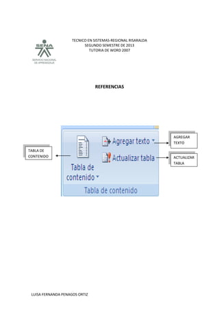 TECNICO EN SISTEMAS-REGIONAL RISARALDA
SEGUNDO SEMESTRE DE 2013
TUTORIA DE WORD 2007
LUISA FERNANDA PENAGOS ORTIZ
REFERENCIAS
AGREGAR
TEXTO
ACTUALIZAR
TABLA
TABLA DE
CONTENIDO
 