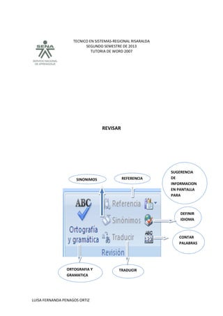 TECNICO EN SISTEMAS-REGIONAL RISARALDA
SEGUNDO SEMESTRE DE 2013
TUTORIA DE WORD 2007
LUISA FERNANDA PENAGOS ORTIZ
REVISAR
SINONIMOS REFERENCIA
DEFINIR
IDIOMA
CONTAR
PALABRAS
TRADUCIRORTOGRAFIA Y
GRAMATICA
SUGERENCIA
DE
INFORMACION
EN PANTALLA
PARA
TRADUCCION
 