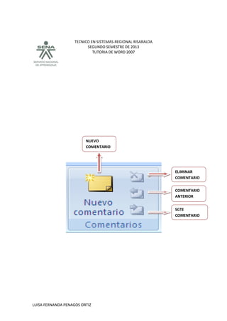 TECNICO EN SISTEMAS-REGIONAL RISARALDA
SEGUNDO SEMESTRE DE 2013
TUTORIA DE WORD 2007
LUISA FERNANDA PENAGOS ORTIZ
SGTE
COMENTARIO
COMENTARIO
ANTERIOR
ELIMINAR
COMENTARIO
NUEVO
COMENTARIO
 