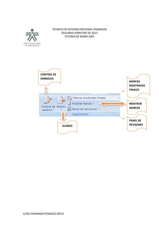 TECNICO EN SISTEMAS-REGIONAL RISARALDA
SEGUNDO SEMESTRE DE 2013
TUTORIA DE WORD 2007
LUISA FERNANDA PENAGOS ORTIZ
CONTROL DE
SIMBOLOS
GLOBOS
MARCAS
MOSTRADAS
FINALES
MOSTRAR
MARCAS
PANEL DE
REVISONES
 