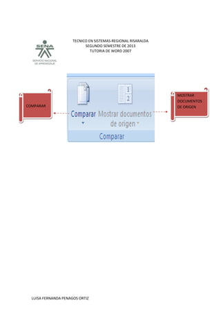 TECNICO EN SISTEMAS-REGIONAL RISARALDA
SEGUNDO SEMESTRE DE 2013
TUTORIA DE WORD 2007
LUISA FERNANDA PENAGOS ORTIZ
MOSTRAR
DOCUMENTOS
DE ORIGENCOMPARAR
 