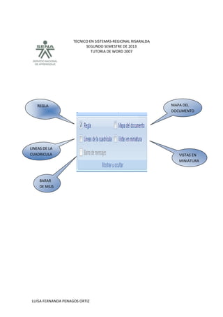 TECNICO EN SISTEMAS-REGIONAL RISARALDA
SEGUNDO SEMESTRE DE 2013
TUTORIA DE WORD 2007
LUISA FERNANDA PENAGOS ORTIZ
MAPA DEL
DOCUMENTO
VISTAS EN
MINIATURA
REGLA
BARAR
DE MSJS
LINEAS DE LA
CUADRICULA
 