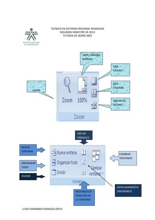 TECNICO EN SISTEMAS-REGIONAL RISARALDA
SEGUNDO SEMESTRE DE 2013
TUTORIA DE WORD 2007
LUISA FERNANDA PENAGOS ORTIZ
DOS
PAGINAS
ANCHO DE
PAGINA
UNA
PAGINA
100%,TAMAÑO
NORMAL
ZOOM
CAMBIAR
VENTANAS
VER EN
PARALELO
RESTABLECER
POSICION DE
LA VENTANA
DESPLAZAMIENTO
SINCRONICO
NUEVA
VENTANA
ORGANIZAR
TODO
DIVIDIR
 