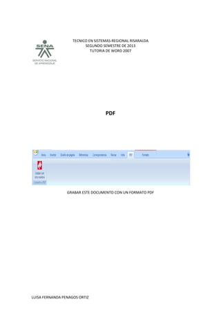 TECNICO EN SISTEMAS-REGIONAL RISARALDA
SEGUNDO SEMESTRE DE 2013
TUTORIA DE WORD 2007
LUISA FERNANDA PENAGOS ORTIZ
PDF
GRABAR ESTE DOCUMENTO CON UN FORMATO PDF
 