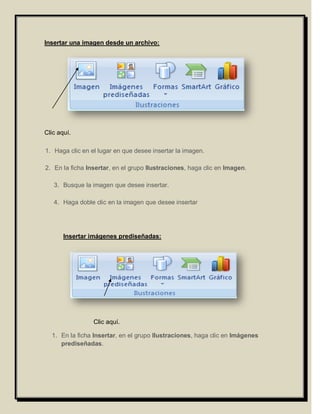 Insertar una imagen desde un archivo:




Clic aquí.

1. Haga clic en el lugar en que desee insertar la imagen.

2. En la ficha Insertar, en el grupo Ilustraciones, haga clic en Imagen.

   3. Busque la imagen que desee insertar.

   4. Haga doble clic en la imagen que desee insertar




       Insertar imágenes prediseñadas:




                 Clic aquí.

  1. En la ficha Insertar, en el grupo Ilustraciones, haga clic en Imágenes
     prediseñadas.
 