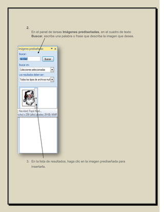 2.
     En el panel de tareas Imágenes prediseñadas, en el cuadro de texto
     Buscar, escriba una palabra o frase que describa la imagen que desea.




3. En la lista de resultados, haga clic en la imagen prediseñada para
     insertarla.
 