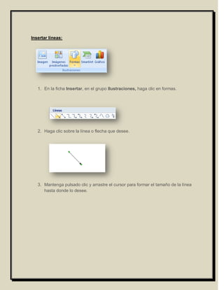 Insertar líneas:




   1. En la ficha Insertar, en el grupo Ilustraciones, haga clic en formas.




   2. Haga clic sobre la línea o flecha que desee.




   3. Mantenga pulsado clic y arrastre el cursor para formar el tamaño de la línea
      hasta donde lo desee.
 