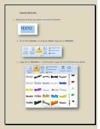 Insertar Word Art:


1. Seleccione el texto que desea convertir en WordArt.




    2. En la ficha Insertar, en el grupo Texto, haga clic en WordArt .




    3. haga clic en WordArt y, a continuación, haga clic en el WordArt que desee.
 