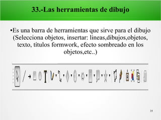 35
33.-Las herramientas de dibujo
●Es una barra de herramientas que sirve para el dibujo
(Selecciona objetos, insertar: lineas,dibujos,objetos,
texto, títulos formwork, efecto sombreado en los
objetos,etc..)
 