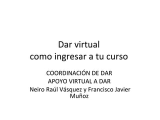 Dar virtual  como ingresar a tu curso  COORDINACIÓN DE DAR  APOYO VIRTUAL A DAR  Neiro Raúl Vásquez y Francisco Javier Muñoz  