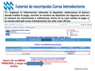Elaborado por Juan Valero
11.- Ingresar la información referente al depósito: seleccionar el banco
donde realizó el pago, escribir el número de depósito (en algunos caso es
el número de movimiento o referencia), fecha en la cual realizó el pago y
el monto total del curso introductorio (en este caso 36 bs).
Hacer clic en MENU
PRINCIPAL y luego en
Grabar
 