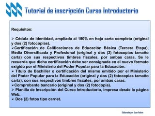 Elaborado por Juan Valero
Requisitos:
 Cédula de Identidad, ampliada al 150% en hoja carta completa (original
y dos (2) fotocopias).
Certificación de Calificaciones de Educación Básica (Tercera Etapa),
Media Diversificada y Profesional (original y dos (2) fotocopias tamaño
carta) con sus respectivos timbres fiscales, por ambas caras. Se le
recuerda que dicha certificación debe ser consignada en el nuevo formato
exigido por el Ministerio del Poder Popular para la Educación.
 Título de Bachiller o certificación del mismo emitido por el Ministerio
del Poder Popular para la Educación (original y dos (2) fotocopias tamaño
carta), con sus respectivos timbres fiscales, por ambas caras.
Comprobante bancario (original y dos (2) fotocopia).
 Planilla de Inscripción del Curso Introductorio, impresa desde la página
Web.
 Dos (2) fotos tipo carnet.
 