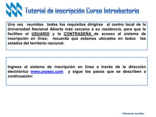 Elaborado por Juan Valero
Una vez reunidos todos los requisitos dirigirse al centro local de la
Universidad Nacional Abierta más cercano a su residencia, para que le
faciliten el USUARIO y la CONTRASEÑA de acceso al sistema de
inscripción en línea; recuerda que estamos ubicados en todos los
estados del territorio nacional.
Ingresa al sistema de inscripción en línea a través de la dirección
electrónica www.unasec.com y sigue los pasos que se describen a
continuación:
 