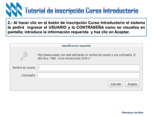Elaborado por Juan Valero
2.- Al hacer clic en el botón de inscripción Curso Introductorio el sistema
te pedirá ingresar el USUARIO y la CONTRASEÑA como se visualiza en
pantalla; introduce la información requerida y haz clic en Aceptar.
 