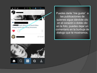 Puedes darle “me gusta” a
las publicaciones de
quienes sigue dándole clic
en el corazón o doble clic
en la foto, puedes dejar un
comentario en la burbuja de
dialogo que te mostramos.
 