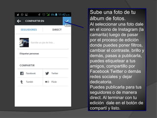 Sube una foto de tu
álbum de fotos.
Al seleccionar una foto dale
en el icono de Instagram (la
camarita) luego de pasar
por el proceso de edición
donde puedes poner filtros,
cambiar el contraste, brillo y
demás, pasas a publicarla,
puedes etiquetear a tus
amigos, compartillo por
Facebook Twitter o demás
redes sociales y dejar
dedicatoria.
Puedes publicarla para tus
seguidores o de manera
direct. Al terminar con tu
edición dale en el botón de
compartí y listo.
 
