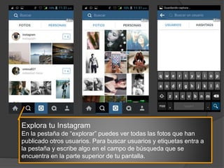 Explora tu Instagram
En la pestaña de “explorar” puedes ver todas las fotos que han
publicado otros usuarios. Para buscar usuarios y etiquetas entra a
la pestaña y escribe algo en el campo de búsqueda que se
encuentra en la parte superior de tu pantalla.
 