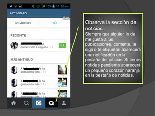 Observa la sección de
noticias
Siempre que alguien le de
me gusta a tus
publicaciones, comente, te
siga o te etiqueten aparecerá
una notificación en la
pestaña de noticias. Si tienes
noticias pendiente aparecerá
un pequeño corazón naranja
en la pestaña de noticias.
 