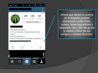 Ahora que tienes tu cuenta
en Instagram puedes
comenzar a subir fotos,
videos, tener seguidores y
seguidos, ver y dar me gusta
a videos y fotos de tus
amigos y artistas favoritos.
 