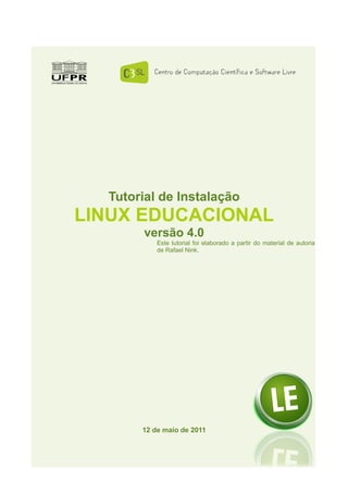 Tutorial de Instalação
LINUX EDUCACIONAL
       versão 4.0
           Este tutorial foi elaborado a partir do material de autoria
           de Rafael Nink.




       12 de maio de 2011
 