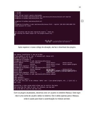 13
Após registrar o nosso código de ativação, ele faz o download dos plugins.
Com os plugins atualizados, devemos criar um usuário no diretório Nessus. Este login
não é uma conta de usuário válida no sistema. Ele é válido apenas para o Nessus,
onde é usado para fazer a autenticação no módulo servidor.
 