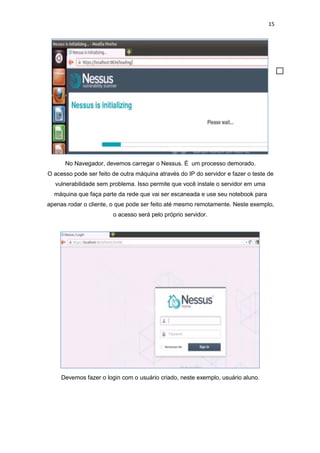 15
No Navegador, devemos carregar o Nessus. É um processo demorado.
O acesso pode ser feito de outra máquina através do IP do servidor e fazer o teste de
vulnerabilidade sem problema. Isso permite que você instale o servidor em uma
máquina que faça parte da rede que vai ser escaneada e use seu notebook para
apenas rodar o cliente, o que pode ser feito até mesmo remotamente. Neste exemplo,
o acesso será pelo próprio servidor.
Devemos fazer o login com o usuário criado, neste exemplo, usuário aluno.
 