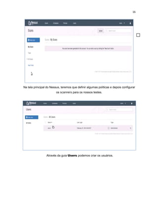 16
Na tela principal do Nessus, teremos que definir algumas políticas e depois configurar
os scanners para os nossos testes.
Através da guia Users podemos criar os usuários.
 