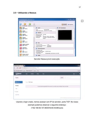 17
2.5 – Utilizando o Nessus
Servidor Nessus já em execução.
Usando o login criado, iremos acessar com IP do servidor, porta TCP. No nosso
exemplo podemos observar o seguinte endereço:
//192.168.56.101:8834/html5.html#/scans
 