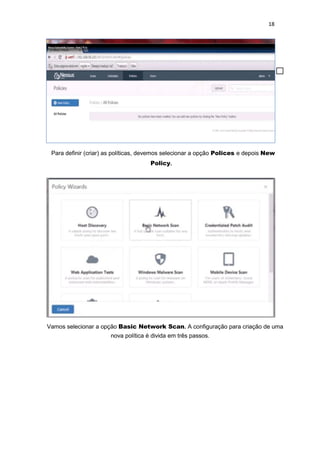 18
Para definir (criar) as políticas, devemos selecionar a opção Polices e depois New
Policy.
Vamos selecionar a opção Basic Network Scan. A configuração para criação de uma
nova política é divida em três passos.
 