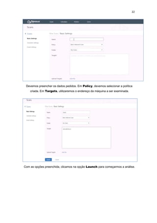 22
Devemos preencher os dados pedidos. Em Policy, devemos selecionar a política
criada. Em Targets, utilizaremos o endereço da máquina a ser examinada.
Com as opções preenchida, clicamos na opção Launch para começarmos a análise.
 