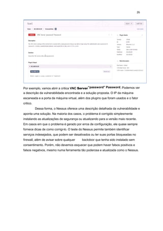 26
Por exemplo, vamos abrir a critica VNC Server“password” Password. Podemos ver
a descrição da vulnerabilidade encontrada e a solução proposta. O IP da máquina
escaneada e a porta da máquina virtual, além dos plugins que foram usados e o fator
critico.
Dessa forma, o Nessus oferece uma descrição detalhada da vulnerabilidade e
aponta uma solução. Na maioria dos casos, o problema é corrigido simplesmente
instalando as atualizações de segurança ou atualizando para a versão mais recente.
Em casos em que o problema é gerado por erros de configuração, ele quase sempre
fornece dicas de como corrigi-lo. O teste do Nessus permite também identificar
serviços indesejados, que podem ser desativados ou ter suas portas bloqueadas no
firewall, além de avisar sobre qualquer backdoor que tenha sido instalado sem
consentimento. Porém, não devemos esquecer que podem haver falsos positivos e
falsos negativos, mesmo numa ferramenta tão poderosa e atualizada como o Nessus.
 