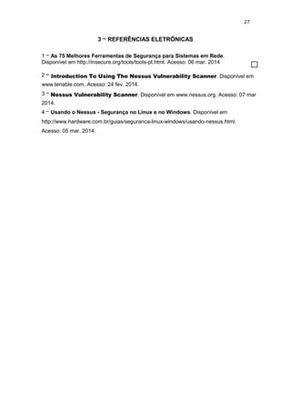 27
3 – REFERÊNCIAS ELETRÔNICAS
1 – As 75 Melhores Ferramentas de Segurança para Sistemas em Rede.
Disponível em http://insecure.org/tools/tools-pt.html. Acesso: 06 mar. 2014
2 – Introduction To Using The Nessus Vulnerability Scanner. Disponível em
www.tenable.com. Acesso: 24 fev. 2014.
3 – Nessus Vulnerability Scanner. Disponível em www.nessus.org. Acesso: 07 mar
2014.
4 – Usando o Nessus - Segurança no Linux e no Windows. Disponível em
http://www.hardware.com.br/guias/seguranca-linux-windows/usando-nessus.html.
Acesso: 05 mar. 2014.
 