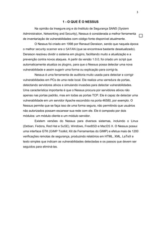 3
1 - O QUE É O NESSUS
Na opinião da Insegure.org e do Instituto de Segurança SANS (System
Administration, Networking and Security), Nessus é considerada a melhor ferramenta
de inventariação de vulnerabilidades com código fonte disponível atualmente.
O Nessus foi criado em 1998 por Renaud Deraison, sendo que naquela época
o melhor security scanner era o SATAN (que se encontrava bastante desatualizado).
Deraison resolveu dividir o sistema em plugins, facilitando muito a atualização e a
prevenção contra novos ataques. A partir da versão 1.0.0, foi criado um script que
automaticamente atualiza os plugins, para que o Nessus possa detectar uma nova
vulnerabilidade e assim sugerir uma forma ou explicação para corrigi-la.
Nessus é uma ferramenta de auditoria muito usada para detectar e corrigir
vulnerabilidades em PCs de uma rede local. Ele realiza uma varredura de portas,
detectando servidores ativos e simulando invasões para detectar vulnerabilidades.
Uma característica importante é que o Nessus procura por servidores ativos não
apenas nas portas padrão, mas em todas as portas TCP. Ele é capaz de detectar uma
vulnerabilidade em um servidor Apache escondido na porta 46580, por exemplo. O
Nessus permite que se faça isso de uma forma segura, não permitindo que usuários
não autorizados possam escanear sua rede com ele. Ele é composto por dois
módulos: um módulo cliente e um módulo servidor.
Existem versões do Nessus para diversos sistemas, incluindo o Linux
(Debian, Fedora, Red Hat e SuSE), Windows, FreeBSD e MacOS X. O Nessus possui
uma interface GTK (GIMP Toolkit, Kit de Ferramentas do GIMP) e efetua mais de 1200
verificações remotas de segurança, produzindo relatórios em HTML, XML, LaTeX e
texto simples que indicam as vulnerabilidades detectadas e os passos que devem ser
seguidos para eliminá-las.
 