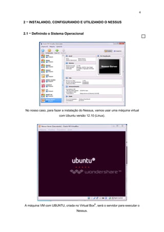 4
2 – INSTALANDO, CONFIGURANDO E UTILIZANDO O NESSUS
2.1 – Definindo o Sistema Operacional
No nosso caso, para fazer a instalação do Nessus, vamos usar uma máquina virtual
com Ubuntu versão 12.10 (Linux).
A máquina VM com UBUNTU, criada no Virtual Box
®
, será o servidor para executar o
Nessus.
 