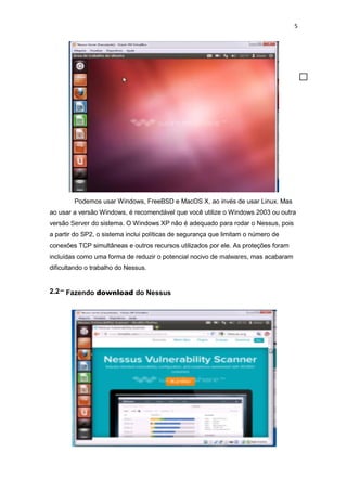5
Podemos usar Windows, FreeBSD e MacOS X, ao invés de usar Linux. Mas
ao usar a versão Windows, é recomendável que você utilize o Windows 2003 ou outra
versão Server do sistema. O Windows XP não é adequado para rodar o Nessus, pois
a partir do SP2, o sistema inclui políticas de segurança que limitam o número de
conexões TCP simultâneas e outros recursos utilizados por ele. As proteções foram
incluídas como uma forma de reduzir o potencial nocivo de malwares, mas acabaram
dificultando o trabalho do Nessus.
2.2– Fazendo download do Nessus
 