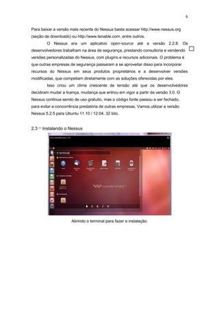 6
Para baixar a versão mais recente do Nessus basta acessar http://www.nessus.org
(seção de downloads) ou http://www.tenable.com, entre outros.
O Nessus era um aplicativo open-source até a versão 2.2.8. Os
desenvolvedores trabalham na área de segurança, prestando consultoria e vendendo
versões personalizadas do Nessus, com plugins e recursos adicionais. O problema é
que outras empresas de segurança passaram a se aproveitar disso para incorporar
recursos do Nessus em seus produtos proprietários e a desenvolver versões
modificadas, que competiam diretamente com as soluções oferecidas por eles.
Isso criou um clima crescente de tensão até que os desenvolvedores
decidiram mudar a licença, mudança que entrou em vigor a partir da versão 3.0. O
Nessus continua sendo de uso gratuito, mas o código fonte passou a ser fechado,
para evitar a concorrência predatória de outras empresas. Vamos utilizar a versão
Nessus 5.2.5 para Ubuntu 11.10 / 12.04, 32 bits.
2.3 – Instalando o Nessus
Abrindo o terminal para fazer a instalação.
 
