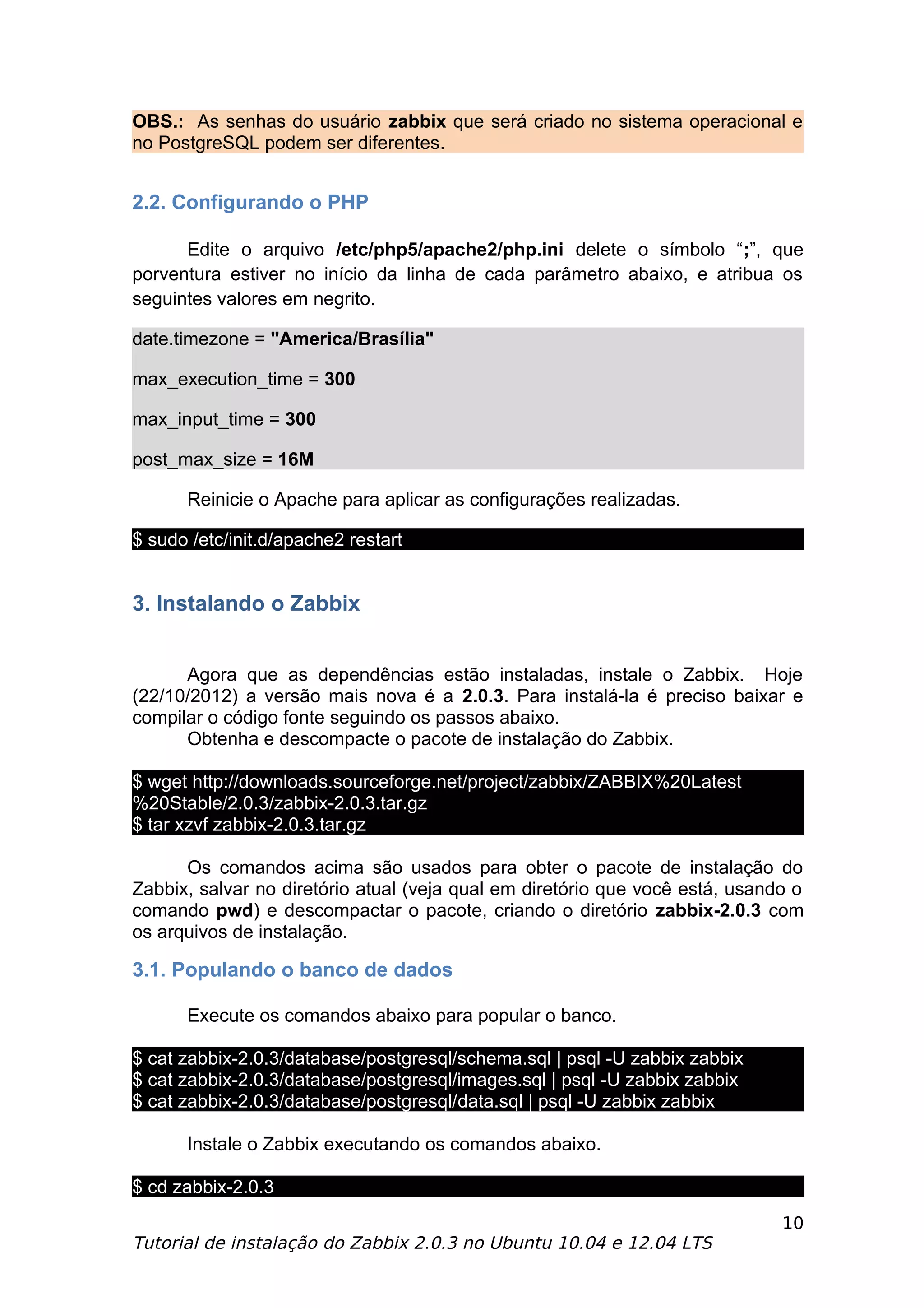 OBS.: As senhas do usuário zabbix que será criado no sistema operacional e
no PostgreSQL podem ser diferentes.


2.2. Configurando o PHP

      Edite o arquivo /etc/php5/apache2/php.ini delete o símbolo “;”, que
porventura estiver no início da linha de cada parâmetro abaixo, e atribua os
seguintes valores em negrito.

date.timezone = "America/Brasília"

max_execution_time = 300

max_input_time = 300

post_max_size = 16M

      Reinicie o Apache para aplicar as configurações realizadas.

$ sudo /etc/init.d/apache2 restart


3. Instalando o Zabbix


      Agora que as dependências estão instaladas, instale o Zabbix. Hoje
(22/10/2012) a versão mais nova é a 2.0.3. Para instalá-la é preciso baixar e
compilar o código fonte seguindo os passos abaixo.
      Obtenha e descompacte o pacote de instalação do Zabbix.

$ wget http://downloads.sourceforge.net/project/zabbix/ZABBIX%20Latest
%20Stable/2.0.3/zabbix-2.0.3.tar.gz
$ tar xzvf zabbix-2.0.3.tar.gz

      Os comandos acima são usados para obter o pacote de instalação do
Zabbix, salvar no diretório atual (veja qual em diretório que você está, usando o
comando pwd) e descompactar o pacote, criando o diretório zabbix-2.0.3 com
os arquivos de instalação.

3.1. Populando o banco de dados

      Execute os comandos abaixo para popular o banco.

$ cat zabbix-2.0.3/database/postgresql/schema.sql | psql -U zabbix zabbix
$ cat zabbix-2.0.3/database/postgresql/images.sql | psql -U zabbix zabbix
$ cat zabbix-2.0.3/database/postgresql/data.sql | psql -U zabbix zabbix

      Instale o Zabbix executando os comandos abaixo.

$ cd zabbix-2.0.3
                                                                              10
Tutorial de instalação do Zabbix 2.0.3 no Ubuntu 10.04 e 12.04 LTS
 
