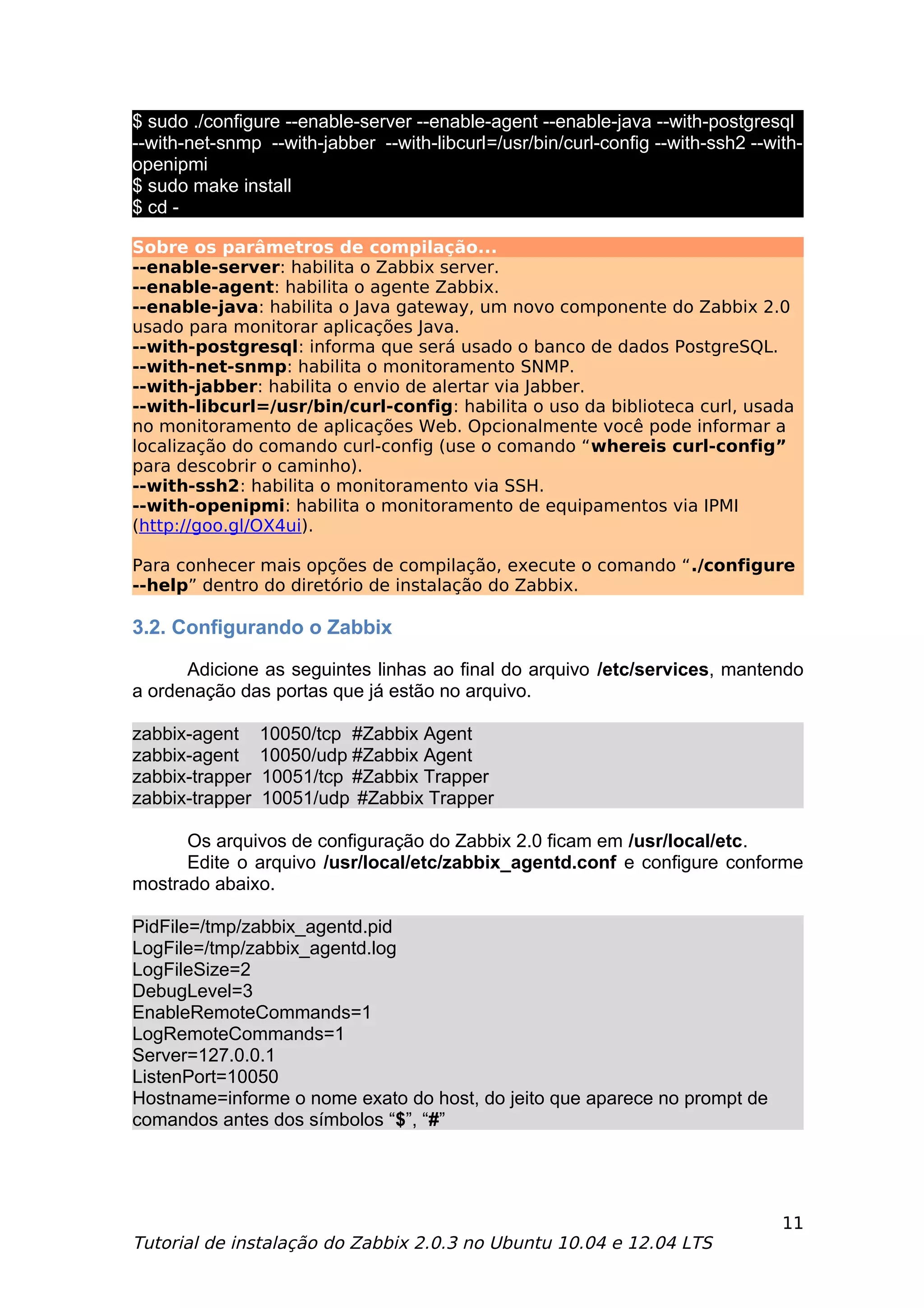 $ sudo ./configure --enable-server --enable-agent --enable-java --with-postgresql
--with-net-snmp --with-jabber --with-libcurl=/usr/bin/curl-config --with-ssh2 --with-
openipmi
$ sudo make install
$ cd -

Sobre os parâmetros de compilação...
--enable-server: habilita o Zabbix server.
--enable-agent: habilita o agente Zabbix.
--enable-java: habilita o Java gateway, um novo componente do Zabbix 2.0
usado para monitorar aplicações Java.
--with-postgresql: informa que será usado o banco de dados PostgreSQL.
--with-net-snmp: habilita o monitoramento SNMP.
--with-jabber: habilita o envio de alertar via Jabber.
--with-libcurl=/usr/bin/curl-config: habilita o uso da biblioteca curl, usada
no monitoramento de aplicações Web. Opcionalmente você pode informar a
localização do comando curl-config (use o comando “whereis curl-config”
para descobrir o caminho).
--with-ssh2: habilita o monitoramento via SSH.
--with-openipmi: habilita o monitoramento de equipamentos via IPMI
(http://goo.gl/OX4ui).

Para conhecer mais opções de compilação, execute o comando “./configure
--help” dentro do diretório de instalação do Zabbix.

3.2. Configurando o Zabbix

      Adicione as seguintes linhas ao final do arquivo /etc/services, mantendo
a ordenação das portas que já estão no arquivo.

zabbix-agent     10050/tcp #Zabbix Agent
zabbix-agent     10050/udp #Zabbix Agent
zabbix-trapper   10051/tcp #Zabbix Trapper
zabbix-trapper   10051/udp #Zabbix Trapper

      Os arquivos de configuração do Zabbix 2.0 ficam em /usr/local/etc.
      Edite o arquivo /usr/local/etc/zabbix_agentd.conf e configure conforme
mostrado abaixo.

PidFile=/tmp/zabbix_agentd.pid
LogFile=/tmp/zabbix_agentd.log
LogFileSize=2
DebugLevel=3
EnableRemoteCommands=1
LogRemoteCommands=1
Server=127.0.0.1
ListenPort=10050
Hostname=informe o nome exato do host, do jeito que aparece no prompt de
comandos antes dos símbolos “$”, “#”




                                                                                  11
Tutorial de instalação do Zabbix 2.0.3 no Ubuntu 10.04 e 12.04 LTS
 