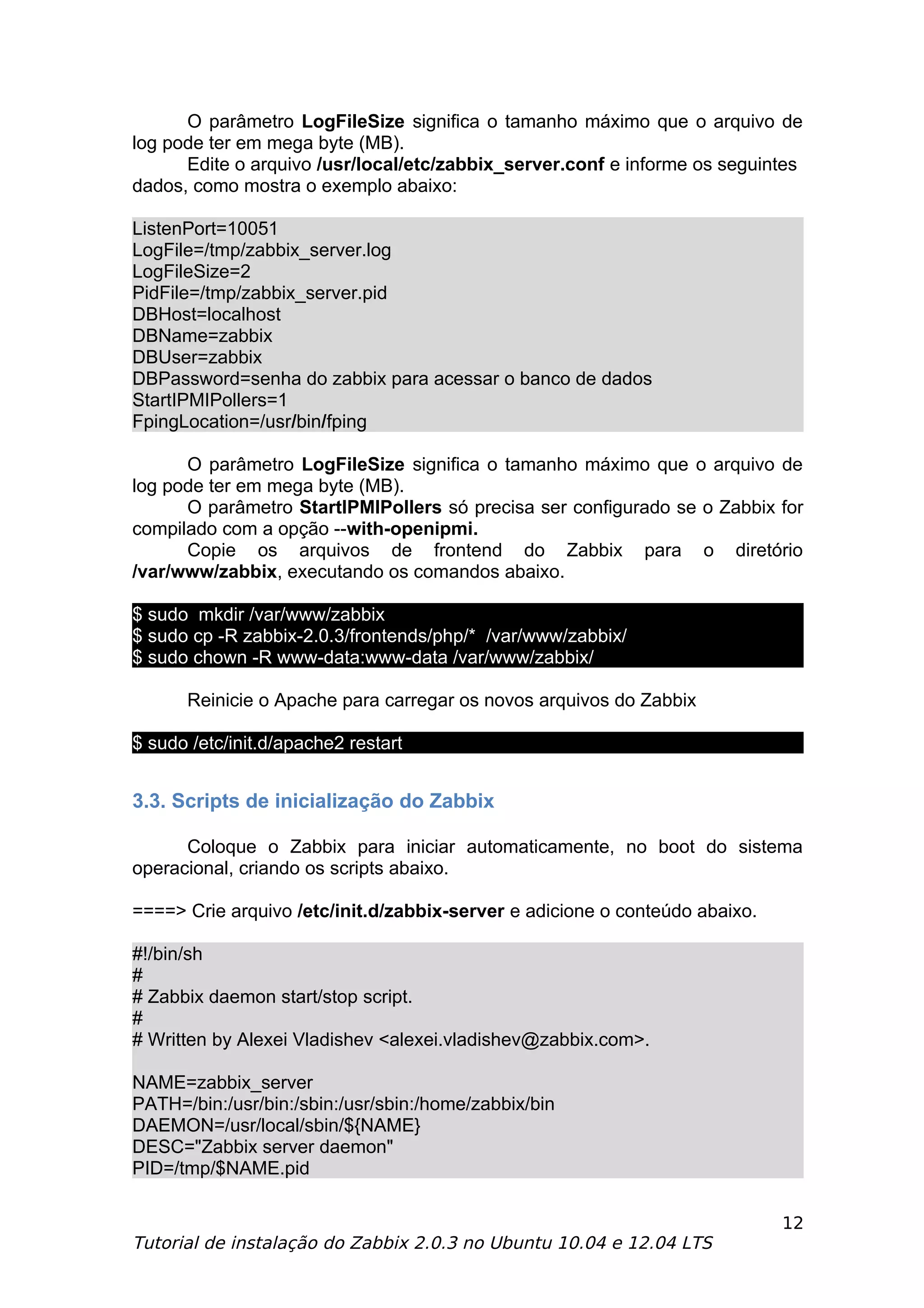 O parâmetro LogFileSize significa o tamanho máximo que o arquivo de
log pode ter em mega byte (MB).
      Edite o arquivo /usr/local/etc/zabbix_server.conf e informe os seguintes
dados, como mostra o exemplo abaixo:

ListenPort=10051
LogFile=/tmp/zabbix_server.log
LogFileSize=2
PidFile=/tmp/zabbix_server.pid
DBHost=localhost
DBName=zabbix
DBUser=zabbix
DBPassword=senha do zabbix para acessar o banco de dados
StartIPMIPollers=1
FpingLocation=/usr/bin/fping

      O parâmetro LogFileSize significa o tamanho máximo que o arquivo de
log pode ter em mega byte (MB).
      O parâmetro StartIPMIPollers só precisa ser configurado se o Zabbix for
compilado com a opção --with-openipmi.
      Copie os arquivos de frontend do Zabbix para o diretório
/var/www/zabbix, executando os comandos abaixo.

$ sudo mkdir /var/www/zabbix
$ sudo cp -R zabbix-2.0.3/frontends/php/* /var/www/zabbix/
$ sudo chown -R www-data:www-data /var/www/zabbix/

      Reinicie o Apache para carregar os novos arquivos do Zabbix

$ sudo /etc/init.d/apache2 restart


3.3. Scripts de inicialização do Zabbix

      Coloque o Zabbix para iniciar automaticamente, no boot do sistema
operacional, criando os scripts abaixo.

====> Crie arquivo /etc/init.d/zabbix-server e adicione o conteúdo abaixo.

#!/bin/sh
#
# Zabbix daemon start/stop script.
#
# Written by Alexei Vladishev <alexei.vladishev@zabbix.com>.

NAME=zabbix_server
PATH=/bin:/usr/bin:/sbin:/usr/sbin:/home/zabbix/bin
DAEMON=/usr/local/sbin/${NAME}
DESC="Zabbix server daemon"
PID=/tmp/$NAME.pid

                                                                             12
Tutorial de instalação do Zabbix 2.0.3 no Ubuntu 10.04 e 12.04 LTS
 